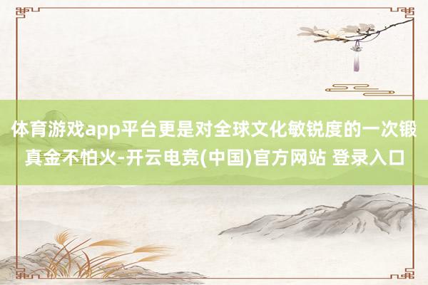 体育游戏app平台更是对全球文化敏锐度的一次锻真金不怕火-开云电竞(中国)官方网站 登录入口