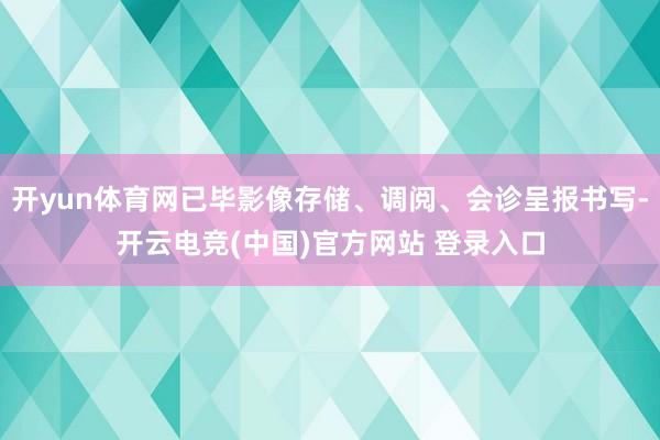 开yun体育网已毕影像存储、调阅、会诊呈报书写-开云电竞(中国)官方网站 登录入口