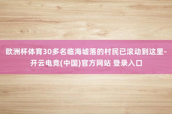 欧洲杯体育30多名临海墟落的村民已滚动到这里-开云电竞(中国)官方网站 登录入口