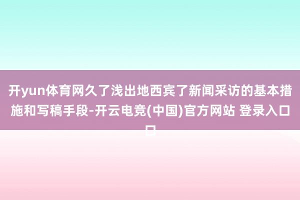 开yun体育网久了浅出地西宾了新闻采访的基本措施和写稿手段-开云电竞(中国)官方网站 登录入口