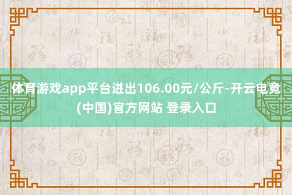 体育游戏app平台进出106.00元/公斤-开云电竞(中国)官方网站 登录入口