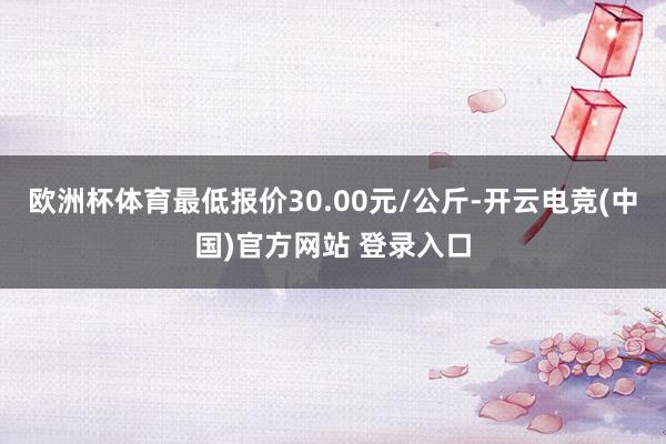 欧洲杯体育最低报价30.00元/公斤-开云电竞(中国)官方网站 登录入口