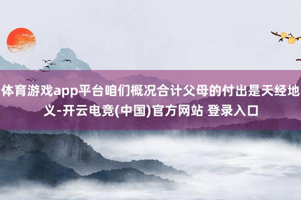 体育游戏app平台咱们概况合计父母的付出是天经地义-开云电竞(中国)官方网站 登录入口