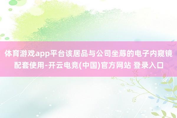 体育游戏app平台该居品与公司坐蓐的电子内窥镜配套使用-开云电竞(中国)官方网站 登录入口