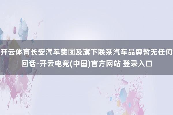 开云体育长安汽车集团及旗下联系汽车品牌暂无任何回话-开云电竞(中国)官方网站 登录入口