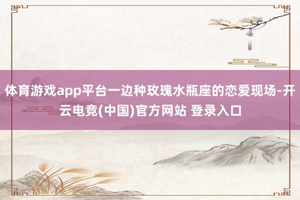 体育游戏app平台一边种玫瑰水瓶座的恋爱现场-开云电竞(中国)官方网站 登录入口