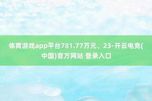 体育游戏app平台781.77万元、23-开云电竞(中国)官方网站 登录入口
