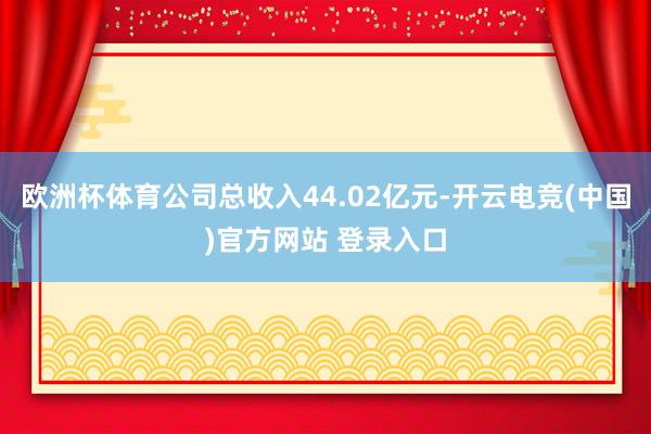 欧洲杯体育公司总收入44.02亿元-开云电竞(中国)官方网站 登录入口
