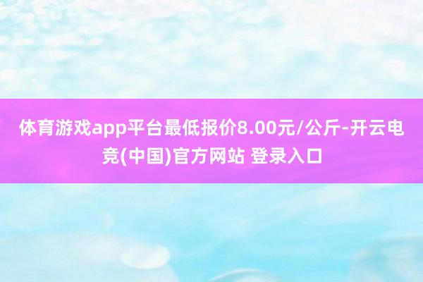 体育游戏app平台最低报价8.00元/公斤-开云电竞(中国)官方网站 登录入口
