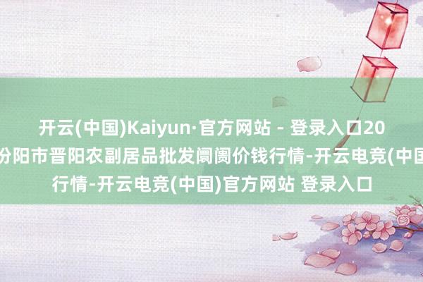 开云(中国)Kaiyun·官方网站 - 登录入口2024年11月13日山西汾阳市晋阳农副居品批发阛阓价钱行情-开云电竞(中国)官方网站 登录入口