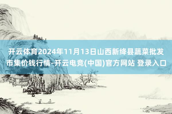 开云体育2024年11月13日山西新绛县蔬菜批发市集价钱行情-开云电竞(中国)官方网站 登录入口