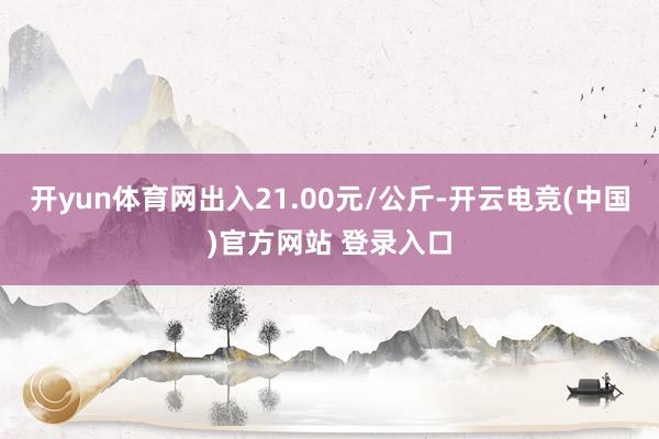 开yun体育网出入21.00元/公斤-开云电竞(中国)官方网站 登录入口