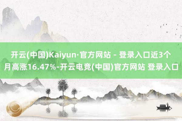 开云(中国)Kaiyun·官方网站 - 登录入口近3个月高涨16.47%-开云电竞(中国)官方网站 登录入口