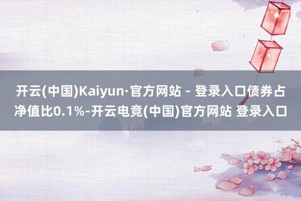 开云(中国)Kaiyun·官方网站 - 登录入口债券占净值比0.1%-开云电竞(中国)官方网站 登录入口