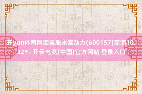 开yun体育网因素股永泰动力(600157)高潮10.32%-开云电竞(中国)官方网站 登录入口