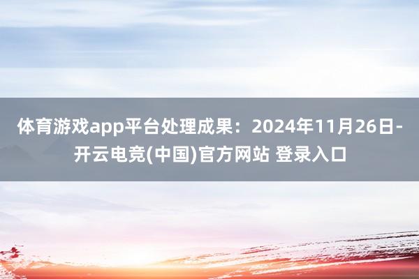 体育游戏app平台处理成果:2024年11月26日-开云电竞(中国)官方网站 登录入口