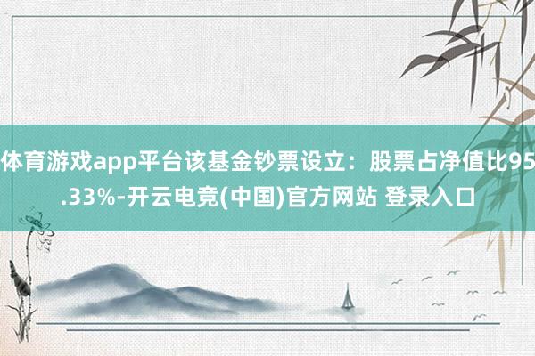 体育游戏app平台该基金钞票设立:股票占净值比95.33%-开云电竞(中国)官方网站 登录入口