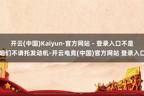 开云(中国)Kaiyun·官方网站 - 登录入口不是咱们不请托发动机-开云电竞(中国)官方网站 登录入口