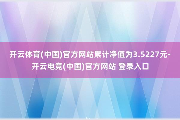 开云体育(中国)官方网站累计净值为3.5227元-开云电竞(中国)官方网站 登录入口