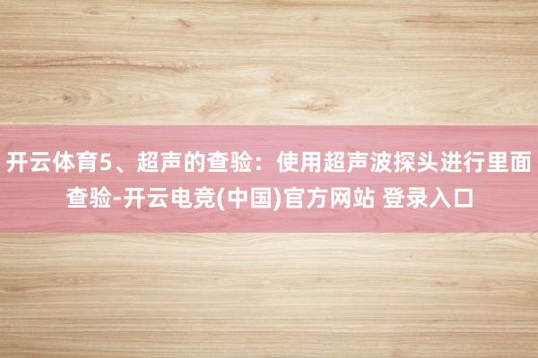 开云体育5、超声的查验：使用超声波探头进行里面查验-开云电竞(中国)官方网站 登录入口