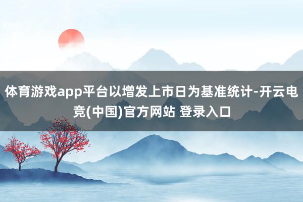 体育游戏app平台以增发上市日为基准统计-开云电竞(中国)官方网站 登录入口