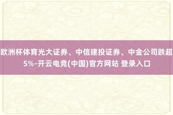 欧洲杯体育光大证券、中信建投证券、中金公司跌超5%-开云电竞(中国)官方网站 登录入口