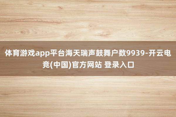 体育游戏app平台海天瑞声鼓舞户数9939-开云电竞(中国)官方网站 登录入口