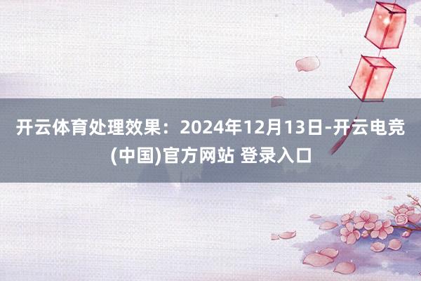 开云体育处理效果：2024年12月13日-开云电竞(中国)官方网站 登录入口
