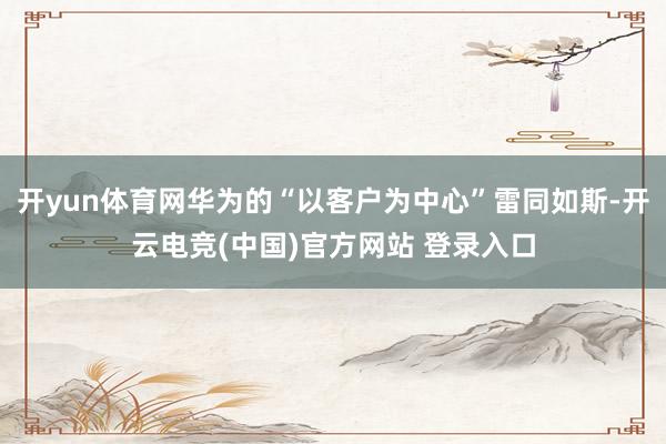 开yun体育网华为的“以客户为中心”雷同如斯-开云电竞(中国)官方网站 登录入口