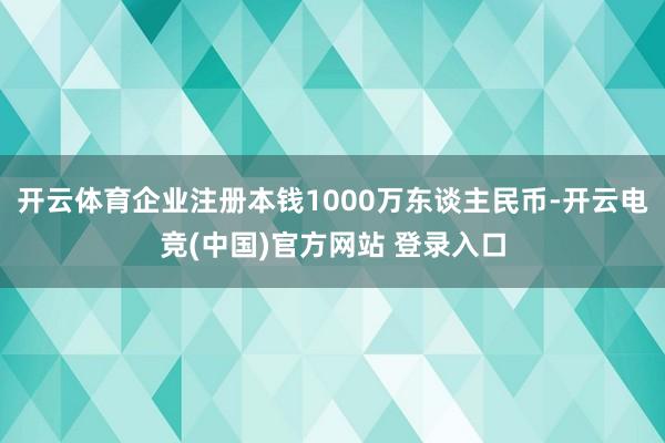 开云体育企业注册本钱1000万东谈主民币-开云电竞(中国)官方网站 登录入口