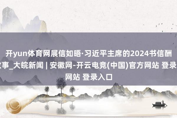 开yun体育网展信如晤·习近平主席的2024书信酬酢故事_大皖新闻 | 安徽网-开云电竞(中国)官方网站 登录入口