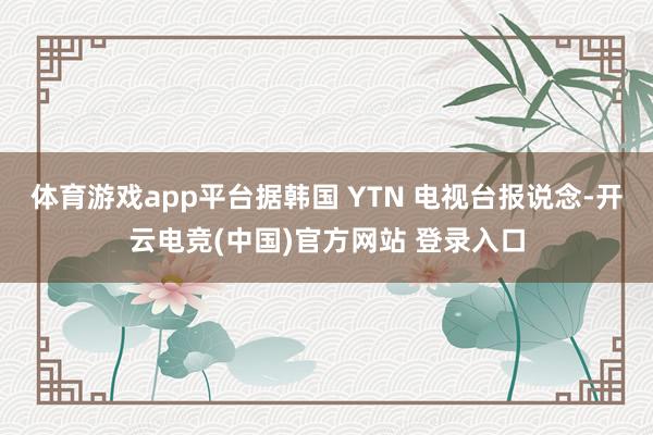 体育游戏app平台据韩国 YTN 电视台报说念-开云电竞(中国)官方网站 登录入口