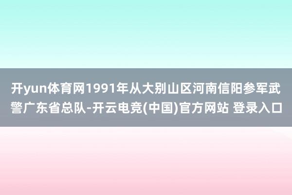 开yun体育网1991年从大别山区河南信阳参军武警广东省总队-开云电竞(中国)官方网站 登录入口