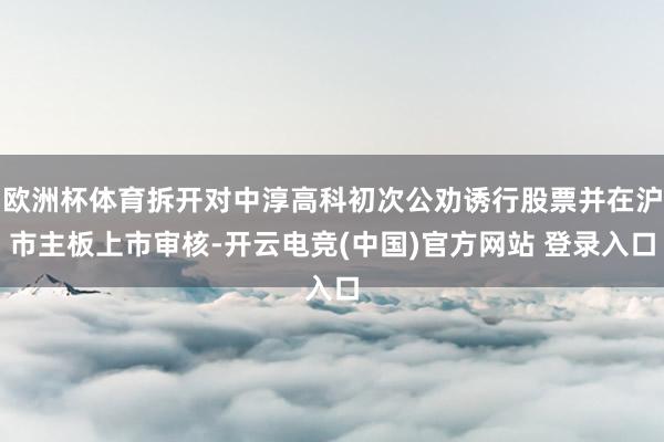 欧洲杯体育拆开对中淳高科初次公劝诱行股票并在沪市主板上市审核-开云电竞(中国)官方网站 登录入口