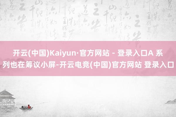 开云(中国)Kaiyun·官方网站 - 登录入口A 系列也在筹议小屏-开云电竞(中国)官方网站 登录入口