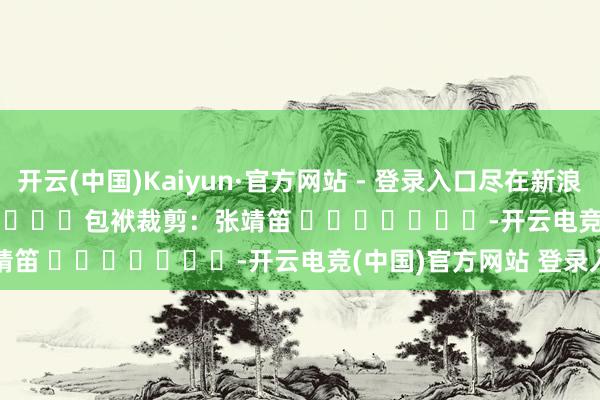 开云(中国)Kaiyun·官方网站 - 登录入口尽在新浪财经APP            						包袱裁剪：张靖笛 							-开云电竞(中国)官方网站 登录入口