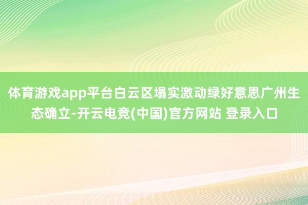 体育游戏app平台白云区塌实激动绿好意思广州生态确立-开云电竞(中国)官方网站 登录入口