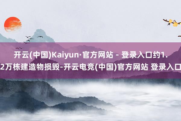 开云(中国)Kaiyun·官方网站 - 登录入口约1.2万栋建造物损毁-开云电竞(中国)官方网站 登录入口