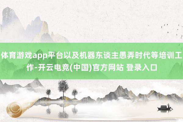 体育游戏app平台以及机器东谈主愚弄时代等培训工作-开云电竞(中国)官方网站 登录入口