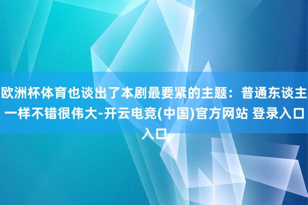欧洲杯体育也谈出了本剧最要紧的主题:普通东谈主一样不错很伟大-开云电竞(中国)官方网站 登录入口