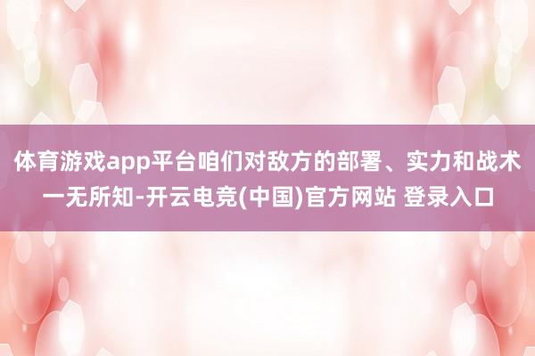 体育游戏app平台咱们对敌方的部署、实力和战术一无所知-开云电竞(中国)官方网站 登录入口