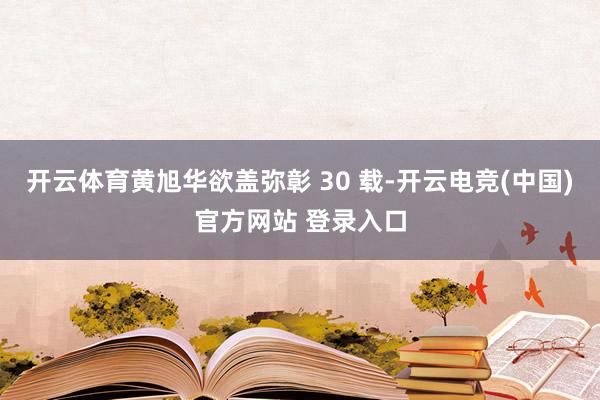 开云体育黄旭华欲盖弥彰 30 载-开云电竞(中国)官方网站 登录入口