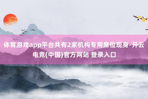 体育游戏app平台共有2家机构专用席位现身-开云电竞(中国)官方网站 登录入口