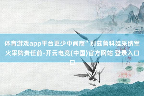 体育游戏app平台更少中间商”别兹鲁科娃采纳军火采购责任前-开云电竞(中国)官方网站 登录入口