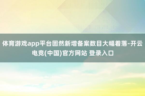 体育游戏app平台固然新增备案数目大幅着落-开云电竞(中国)官方网站 登录入口