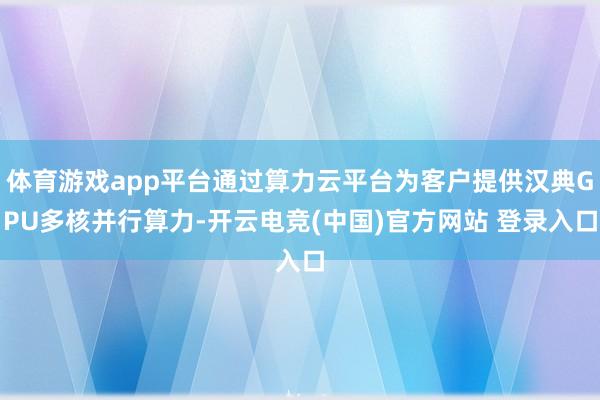 体育游戏app平台通过算力云平台为客户提供汉典GPU多核并行算力-开云电竞(中国)官方网站 登录入口