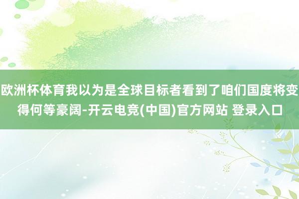 欧洲杯体育我以为是全球目标者看到了咱们国度将变得何等豪阔-开云电竞(中国)官方网站 登录入口