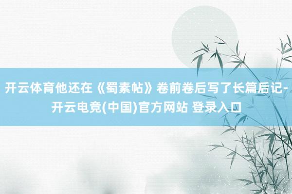 开云体育他还在《蜀素帖》卷前卷后写了长篇后记-开云电竞(中国)官方网站 登录入口