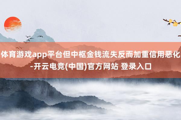 体育游戏app平台但中枢金钱流失反而加重信用恶化-开云电竞(中国)官方网站 登录入口