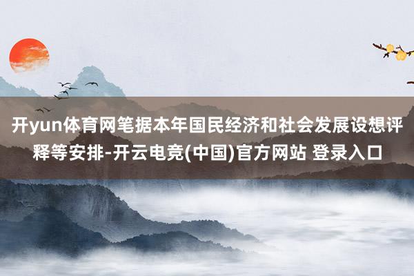 开yun体育网笔据本年国民经济和社会发展设想评释等安排-开云电竞(中国)官方网站 登录入口